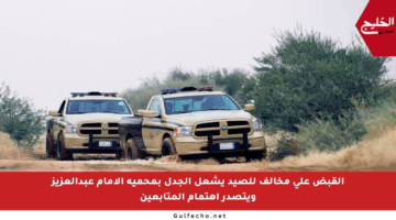 القبض على مخالف للصيد يشعل الجدل بمحمية الإمام عبدالعزيز ويتصدر اهتمام المتابعين